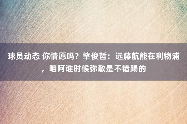 球员动态 你情愿吗？肇俊哲：远藤航能在利物浦，咱阿谁时候弥散是不错踢的