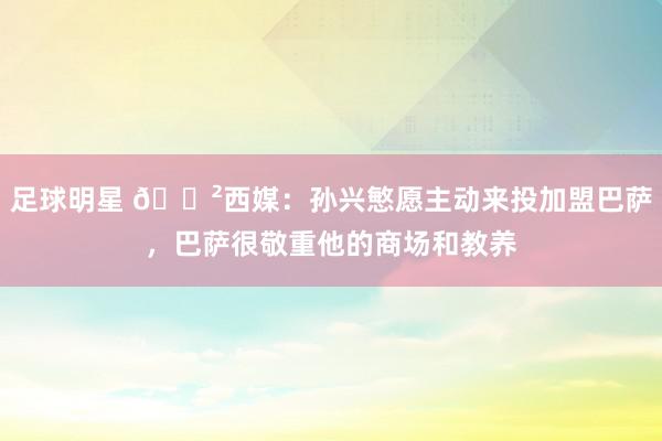 足球明星 😲西媒：孙兴慜愿主动来投加盟巴萨，巴萨很敬重他的商场和教养