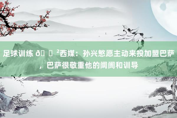 足球训练 😲西媒：孙兴慜愿主动来投加盟巴萨，巴萨很敬重他的阛阓和训导