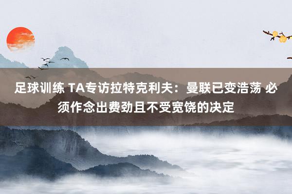 足球训练 TA专访拉特克利夫：曼联已变浩荡 必须作念出费劲且不受宽饶的决定