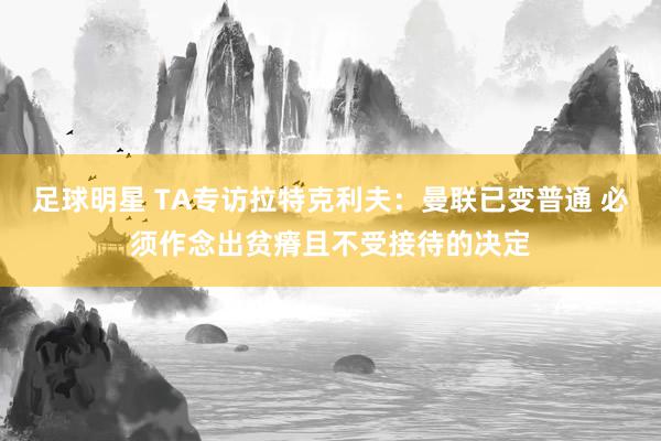 足球明星 TA专访拉特克利夫：曼联已变普通 必须作念出贫瘠且不受接待的决定