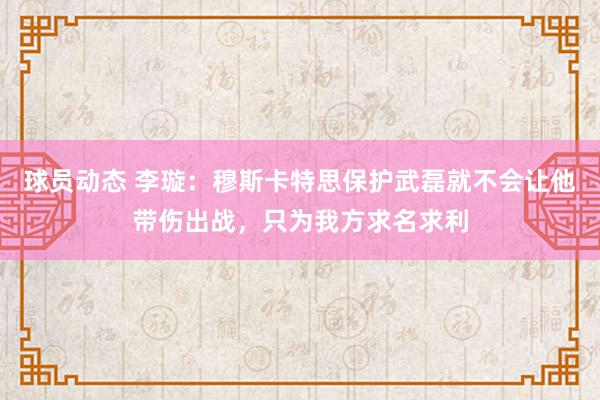 球员动态 李璇：穆斯卡特思保护武磊就不会让他带伤出战，只为我方求名求利