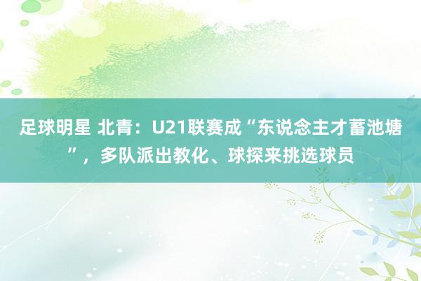 足球明星 北青：U21联赛成“东说念主才蓄池塘”，多队派出教化、球探来挑选球员