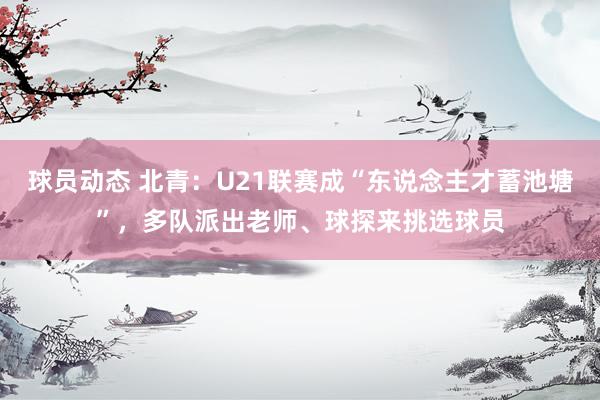 球员动态 北青：U21联赛成“东说念主才蓄池塘”，多队派出老师、球探来挑选球员