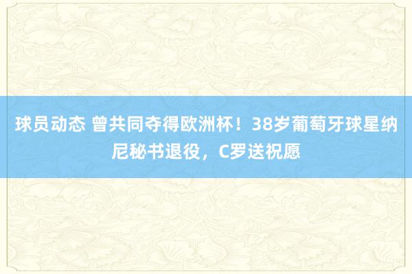 球员动态 曾共同夺得欧洲杯！38岁葡萄牙球星纳尼秘书退役，C罗送祝愿