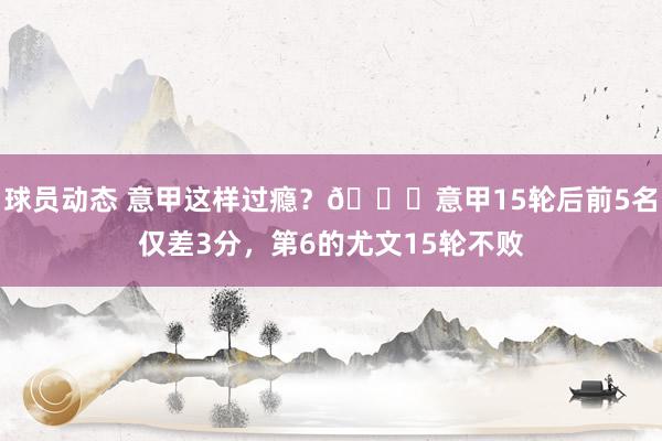 球员动态 意甲这样过瘾？😏意甲15轮后前5名仅差3分，第6的尤文15轮不败