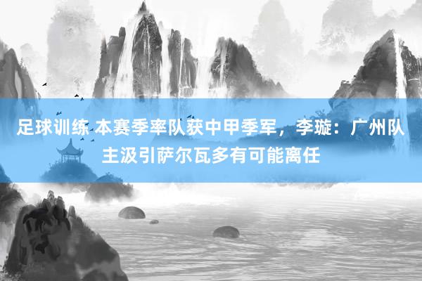 足球训练 本赛季率队获中甲季军，李璇：广州队主汲引萨尔瓦多有可能离任