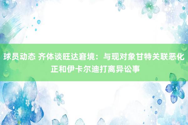 球员动态 齐体谈旺达窘境：与现对象甘特关联恶化 正和伊卡尔迪打离异讼事