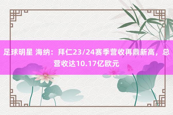 足球明星 海纳：拜仁23/24赛季营收再鼎新高，总营收达10.17亿欧元