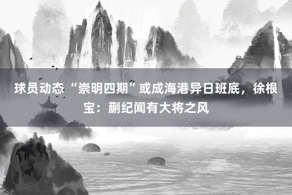 球员动态 “崇明四期”或成海港异日班底，徐根宝：蒯纪闻有大将之风