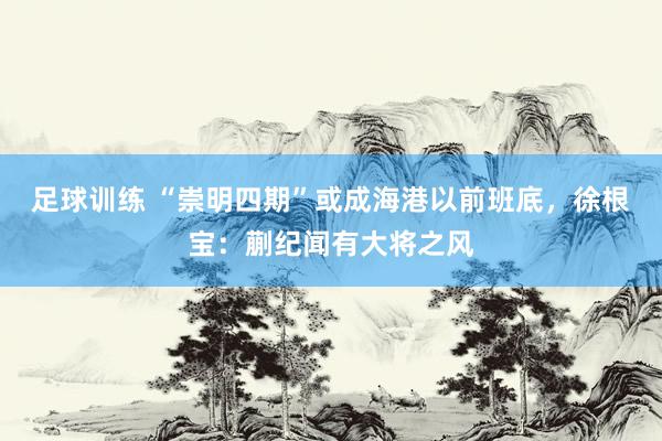 足球训练 “崇明四期”或成海港以前班底，徐根宝：蒯纪闻有大将之风