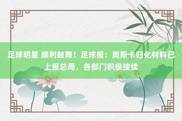 足球明星 顺利鼓舞！足球报：奥斯卡归化材料已上报总局，各部门积极接续