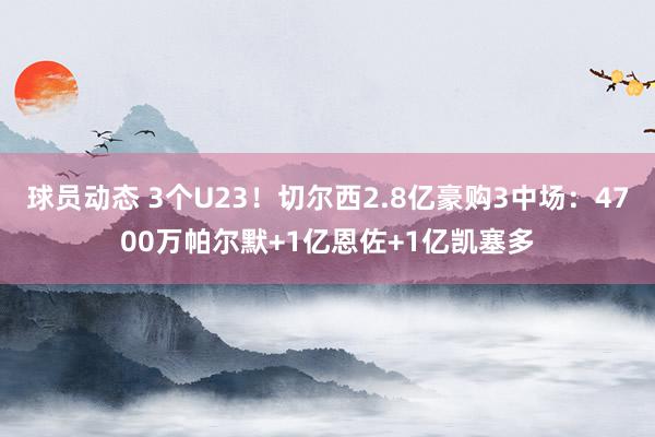 球员动态 3个U23！切尔西2.8亿豪购3中场：4700万帕尔默+1亿恩佐+1亿凯塞多