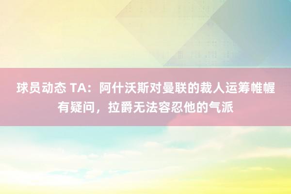 球员动态 TA：阿什沃斯对曼联的裁人运筹帷幄有疑问，拉爵无法容忍他的气派