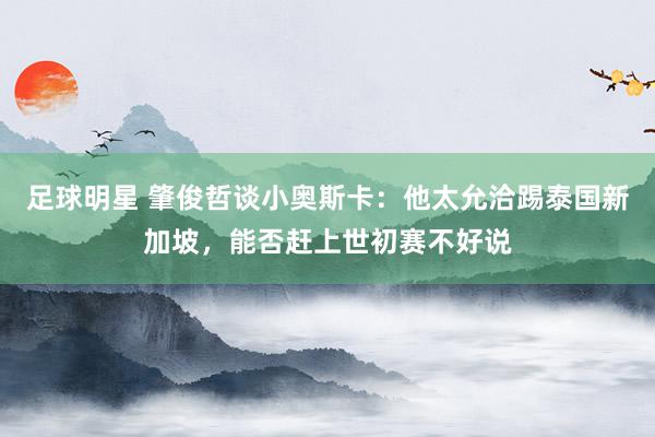 足球明星 肇俊哲谈小奥斯卡：他太允洽踢泰国新加坡，能否赶上世初赛不好说