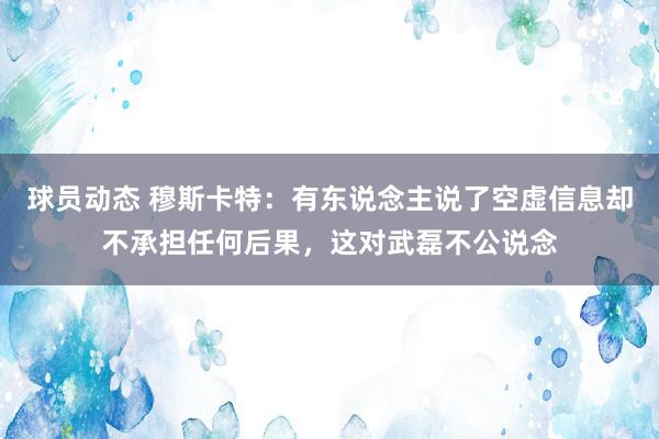 球员动态 穆斯卡特：有东说念主说了空虚信息却不承担任何后果，这对武磊不公说念