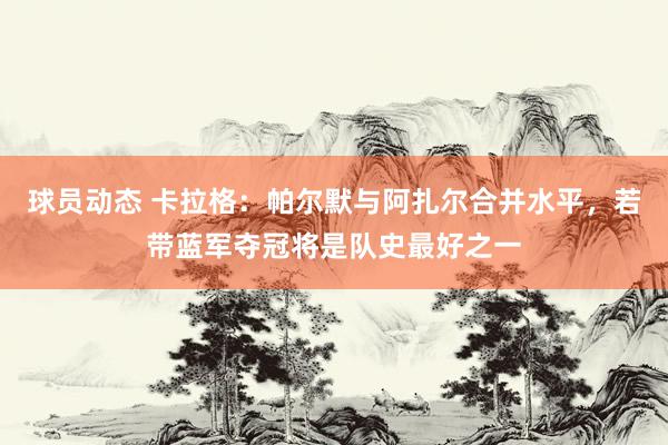 球员动态 卡拉格：帕尔默与阿扎尔合并水平，若带蓝军夺冠将是队史最好之一