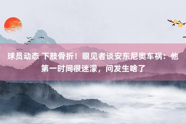 球员动态 下肢骨折！眼见者谈安东尼奥车祸：他第一时间很迷濛，问发生啥了