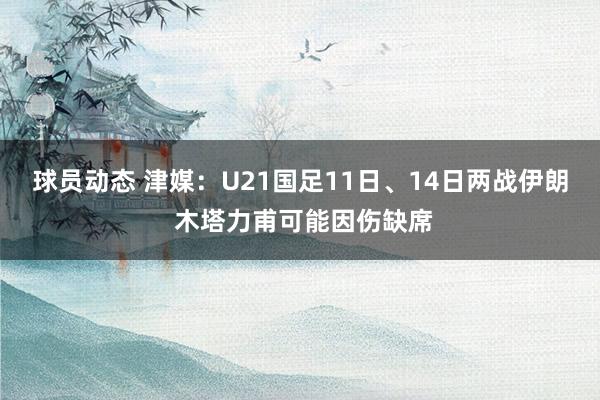 球员动态 津媒：U21国足11日、14日两战伊朗 木塔力甫可能因伤缺席