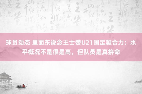 球员动态 里面东说念主士赞U21国足凝合力：水平概况不是很是高，但队员是真拚命