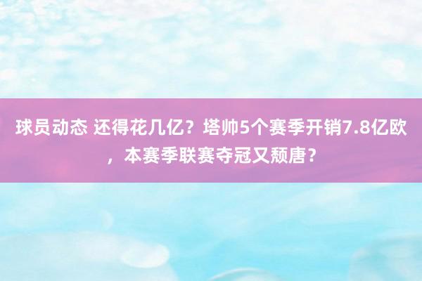 球员动态 还得花几亿？塔帅5个赛季开销7.8亿欧，本赛季联赛夺冠又颓唐？