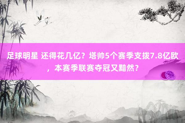 足球明星 还得花几亿？塔帅5个赛季支拨7.8亿欧，本赛季联赛夺冠又黯然？