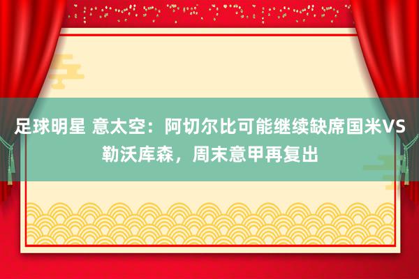 足球明星 意太空：阿切尔比可能继续缺席国米VS勒沃库森，周末意甲再复出