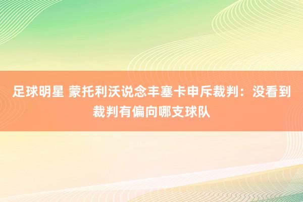 足球明星 蒙托利沃说念丰塞卡申斥裁判：没看到裁判有偏向哪支球队