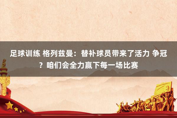 足球训练 格列兹曼：替补球员带来了活力 争冠？咱们会全力赢下每一场比赛