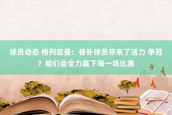 球员动态 格列兹曼：替补球员带来了活力 争冠？咱们会全力赢下每一场比赛