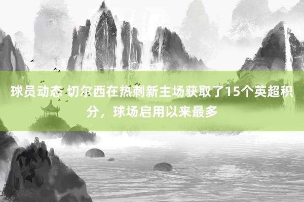 球员动态 切尔西在热刺新主场获取了15个英超积分，球场启用以来最多