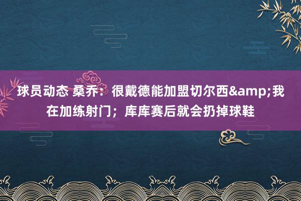 球员动态 桑乔：很戴德能加盟切尔西&我在加练射门；库库赛后就会扔掉球鞋