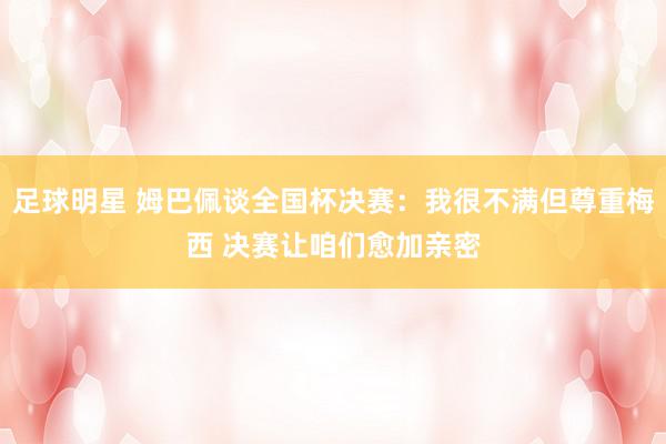 足球明星 姆巴佩谈全国杯决赛：我很不满但尊重梅西 决赛让咱们愈加亲密