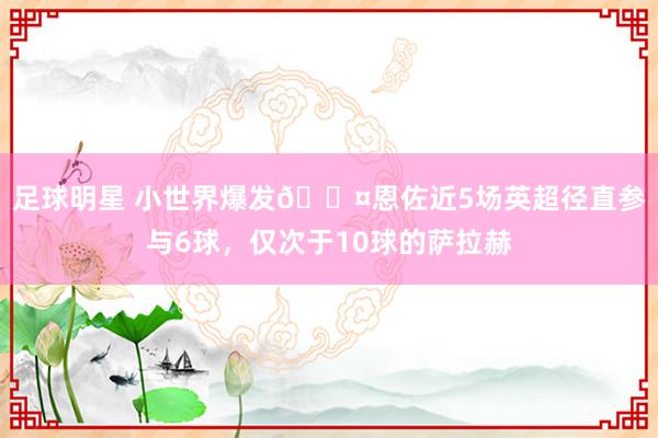 足球明星 小世界爆发😤恩佐近5场英超径直参与6球，仅次于10球的萨拉赫