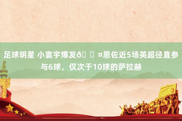 足球明星 小寰宇爆发😤恩佐近5场英超径直参与6球，仅次于10球的萨拉赫