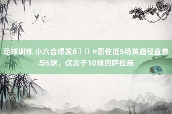 足球训练 小六合爆发😤恩佐近5场英超径直参与6球，仅次于10球的萨拉赫