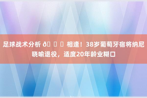 足球战术分析 👋相逢！38岁葡萄牙宿将纳尼晓喻退役，适度20年龄业糊口