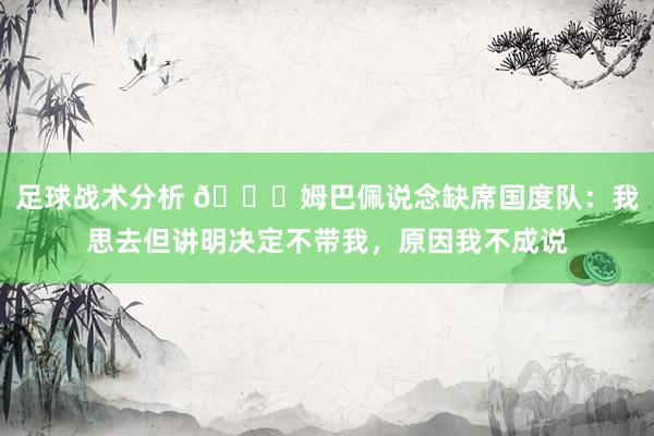 足球战术分析 👀姆巴佩说念缺席国度队：我思去但讲明决定不带我，原因我不成说