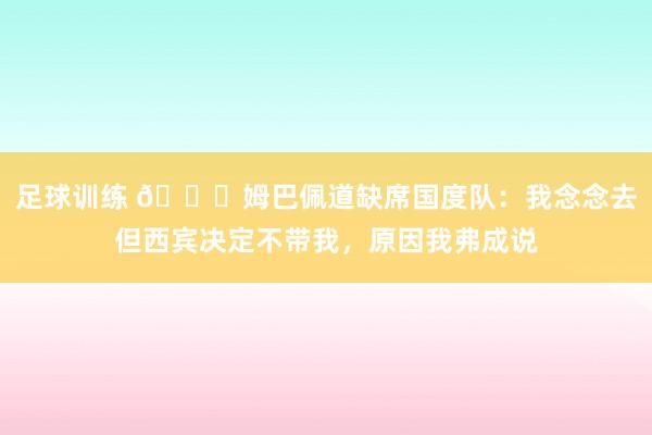 足球训练 👀姆巴佩道缺席国度队：我念念去但西宾决定不带我，原因我弗成说