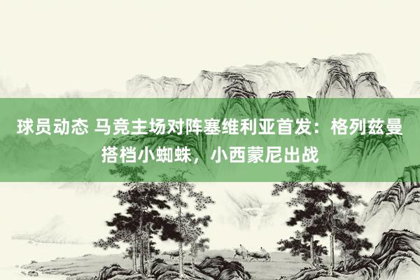 球员动态 马竞主场对阵塞维利亚首发：格列兹曼搭档小蜘蛛，小西蒙尼出战