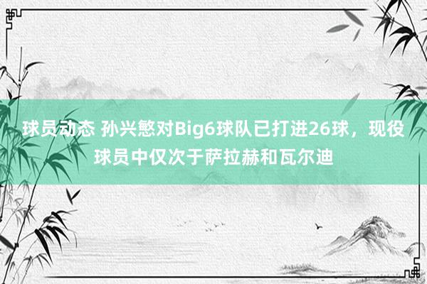 球员动态 孙兴慜对Big6球队已打进26球，现役球员中仅次于萨拉赫和瓦尔迪