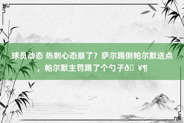 球员动态 热刺心态崩了？萨尔踢倒帕尔默送点，帕尔默主罚踢了个勺子🥶