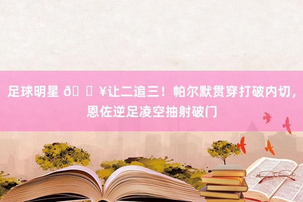 足球明星 💥让二追三！帕尔默贯穿打破内切，恩佐逆足凌空抽射破门