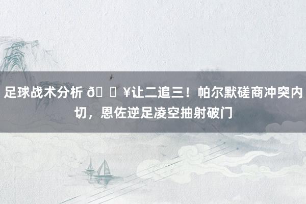 足球战术分析 💥让二追三！帕尔默磋商冲突内切，恩佐逆足凌空抽射破门