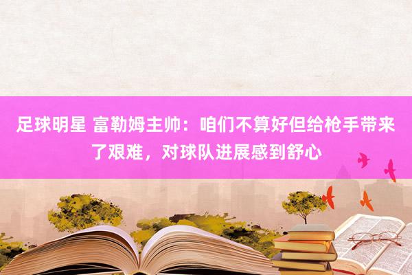 足球明星 富勒姆主帅：咱们不算好但给枪手带来了艰难，对球队进展感到舒心