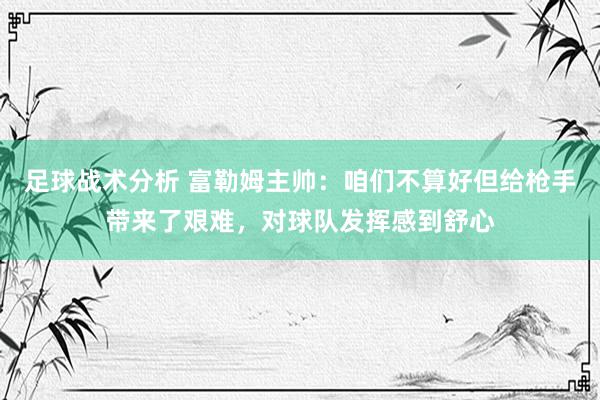 足球战术分析 富勒姆主帅：咱们不算好但给枪手带来了艰难，对球队发挥感到舒心