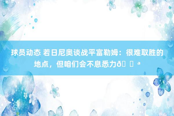 球员动态 若日尼奥谈战平富勒姆：很难取胜的地点，但咱们会不息悉力💪