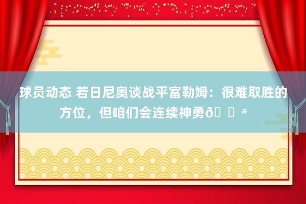 球员动态 若日尼奥谈战平富勒姆：很难取胜的方位，但咱们会连续神勇💪