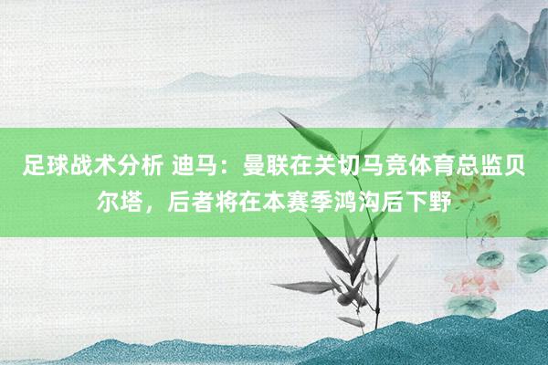 足球战术分析 迪马：曼联在关切马竞体育总监贝尔塔，后者将在本赛季鸿沟后下野