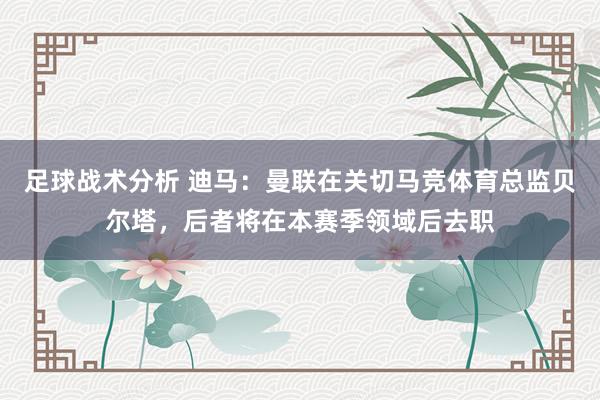 足球战术分析 迪马：曼联在关切马竞体育总监贝尔塔，后者将在本赛季领域后去职